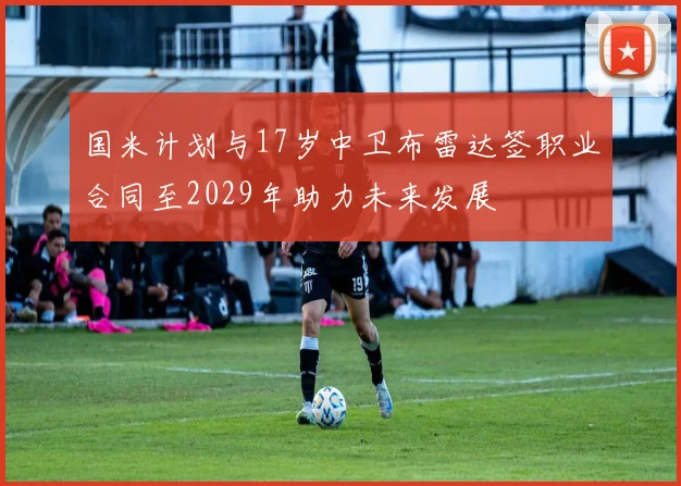 国米计划与17岁中卫布雷达签职业合同至2029年助力未来发展
