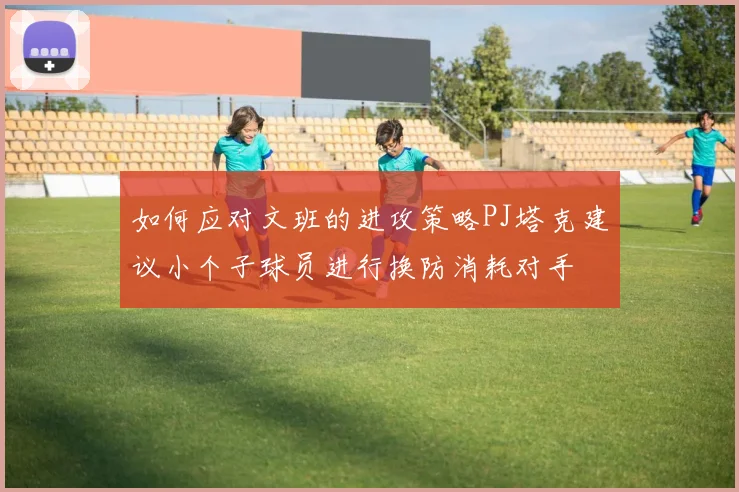 如何应对文班的进攻策略PJ塔克建议小个子球员进行换防消耗对手