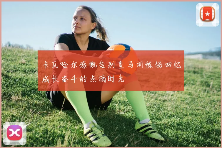 卡瓦哈尔感慨告别皇马训练场回忆成长奋斗的点滴时光