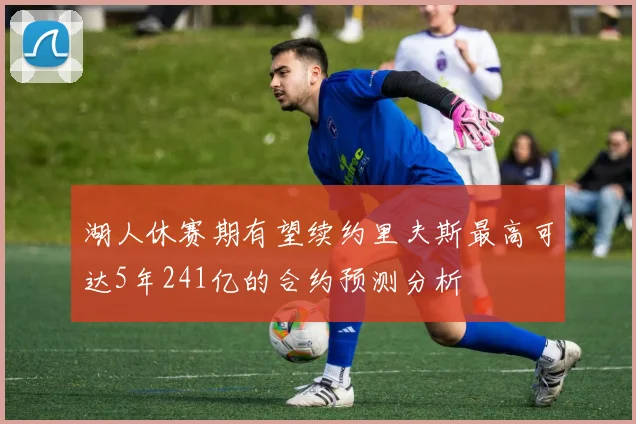 湖人休赛期有望续约里夫斯最高可达5年241亿的合约预测分析