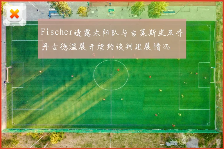 Fischer透露太阳队与吉莱斯皮及乔丹古德温展开续约谈判进展情况