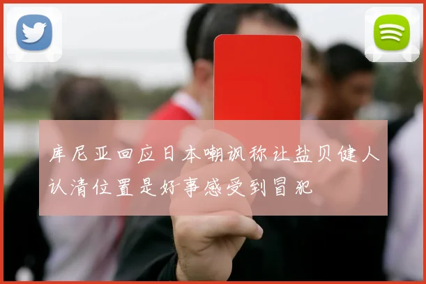 库尼亚回应日本嘲讽称让盐贝健人认清位置是好事感受到冒犯