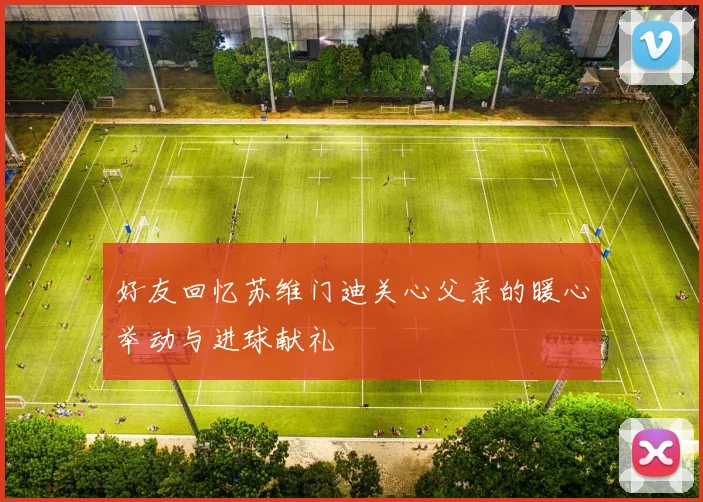 好友回忆苏维门迪关心父亲的暖心举动与进球献礼
