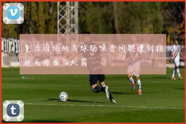 皇马因伯纳乌球场噪音问题遭到指控或将面临处罚