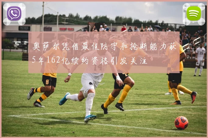 奥萨尔凭借最佳防守和抢断能力获5年162亿续约资格引发关注